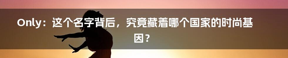 Only:这个名字背后,究竟藏着哪个国家的时尚基因?
