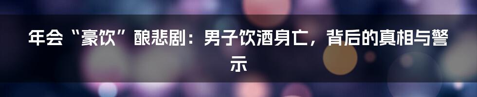 年会“豪饮”酿悲剧:男子饮酒身亡,背后的真相与警示