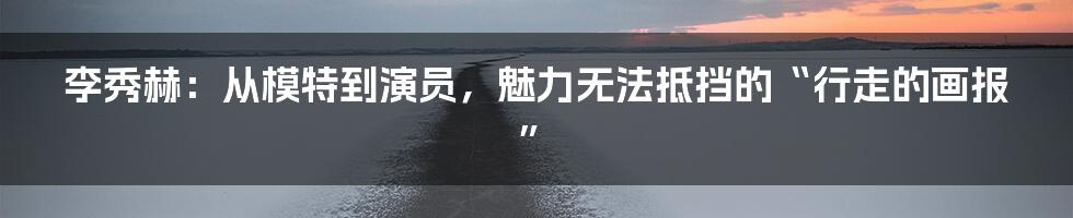 李秀赫:从模特到演员,魅力无法抵挡的“行走的画报”