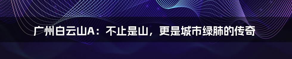 广州白云山A:不止是山,更是城市绿肺的传奇