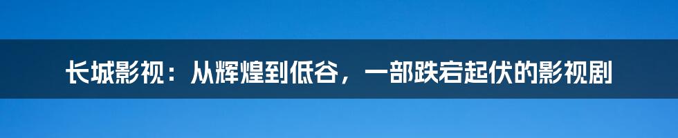 长城影视:从辉煌到低谷,一部跌宕起伏的影视剧