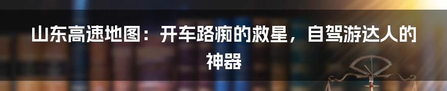 山东高速地图：开车路痴的救星，自驾游达人的神器