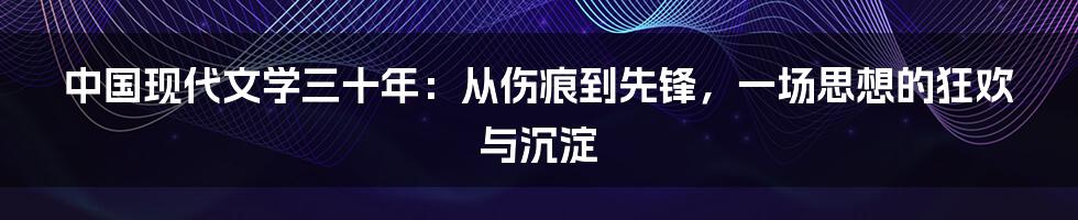 中国现代文学三十年：从伤痕到先锋，一场思想的狂欢与沉淀