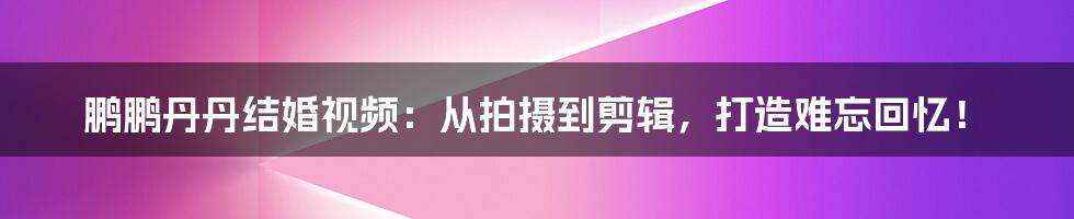 鹏鹏丹丹结婚视频:从拍摄到剪辑,打造难忘回忆!