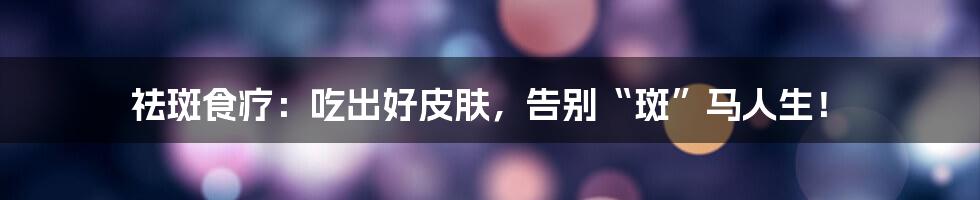 祛斑食疗:吃出好皮肤,告别“斑”马人生!