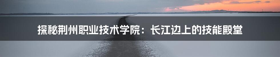 探秘荆州职业技术学院:长江边上的技能殿堂