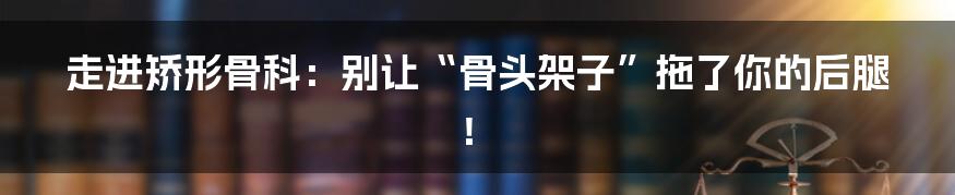 走进矫形骨科:别让“骨头架子”拖了你的后腿!