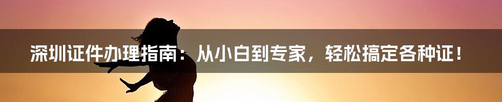 深圳证件办理指南：从小白到专家，轻松搞定各种证！