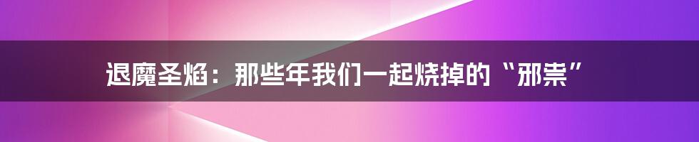 退魔圣焰:那些年我们一起烧掉的“邪祟”