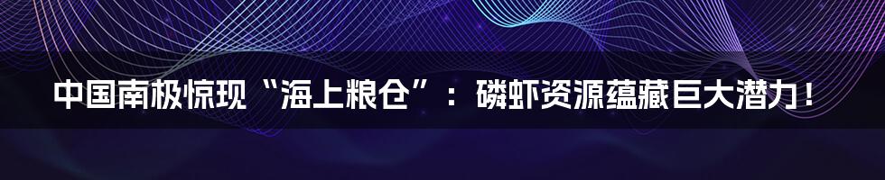 中国南极惊现“海上粮仓”:磷虾资源蕴藏巨大潜力!