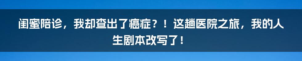 闺蜜陪诊,我却查出了癌症?!这趟医院之旅,我的人生剧本改写了!