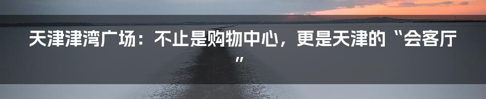 天津津湾广场:不止是购物中心,更是天津的“会客厅”