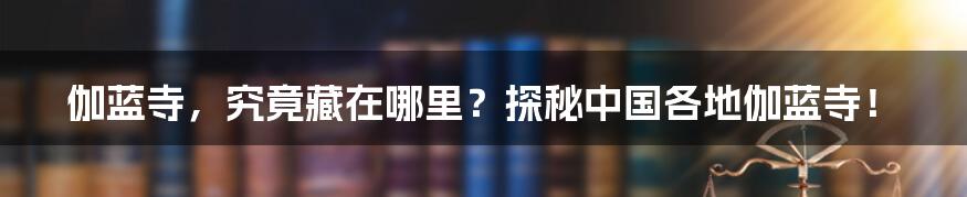 伽蓝寺,究竟藏在哪里?探秘中国各地伽蓝寺!