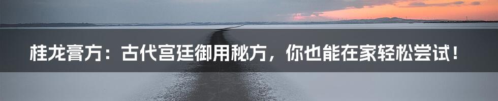 桂龙膏方：古代宫廷御用秘方，你也能在家轻松尝试！