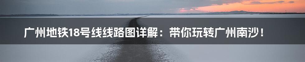 广州地铁18号线线路图详解：带你玩转广州南沙！