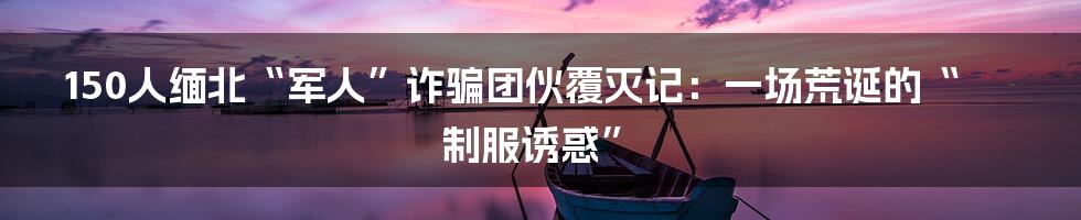 150人缅北“军人”诈骗团伙覆灭记:一场荒诞的“制服诱惑”