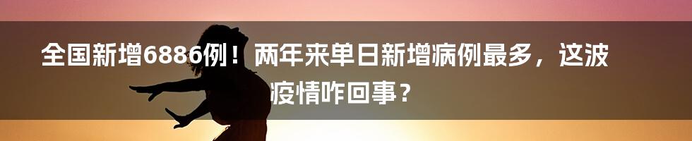 全国新增6886例!两年来单日新增病例最多,这波疫情咋回事?