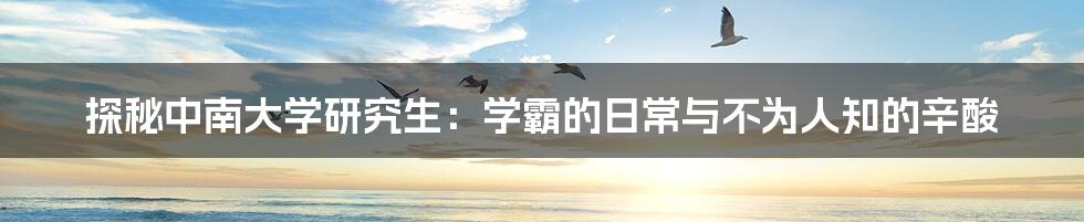 探秘中南大学研究生:学霸的日常与不为人知的辛酸
