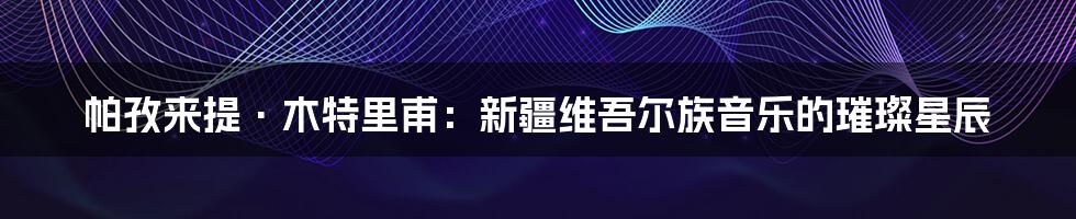 帕孜来提·木特里甫:新疆维吾尔族音乐的璀璨星辰