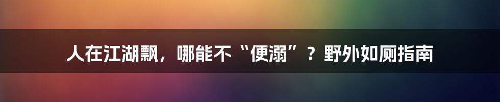 人在江湖飘,哪能不“便溺”?野外如厕指南