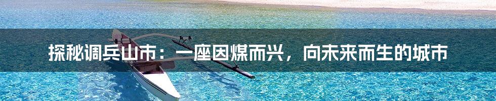 探秘调兵山市：一座因煤而兴，向未来而生的城市