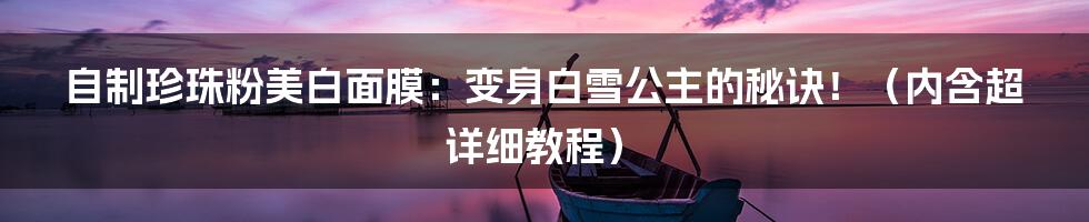 自制珍珠粉美白面膜:变身白雪公主的秘诀!(内含超详细教程)