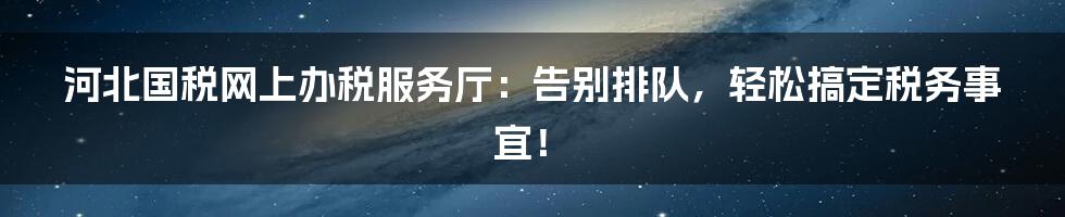 河北国税网上办税服务厅:告别排队,轻松搞定税务事宜!