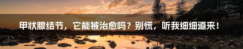 甲状腺结节,它能被治愈吗?别慌,听我细细道来!