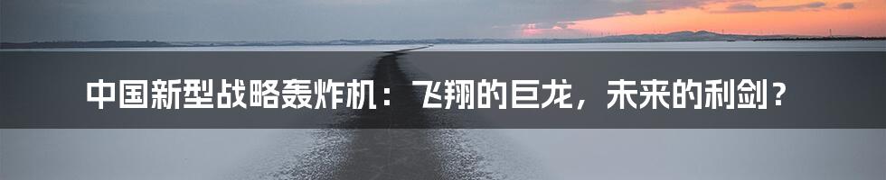 中国新型战略轰炸机:飞翔的巨龙,未来的利剑?