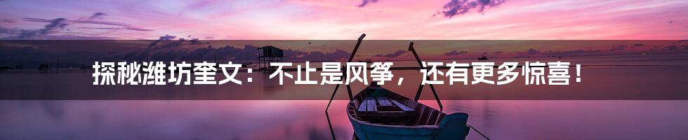 探秘潍坊奎文:不止是风筝,还有更多惊喜!