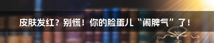 皮肤发红?别慌!你的脸蛋儿“闹脾气”了!