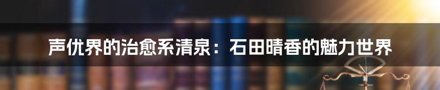 声优界的治愈系清泉:石田晴香的魅力世界