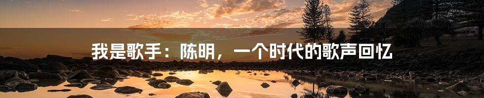 我是歌手:陈明,一个时代的歌声回忆
