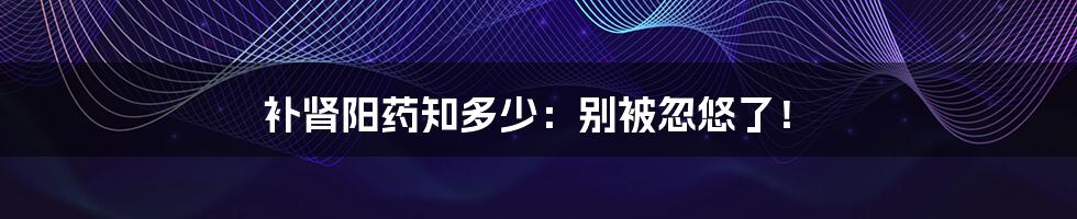 补肾阳药知多少:别被忽悠了!