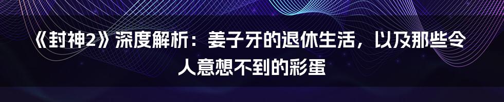 《封神2》深度解析:姜子牙的退休生活,以及那些令人意想不到的彩蛋