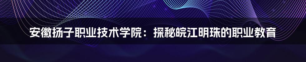 安徽扬子职业技术学院:探秘皖江明珠的职业教育