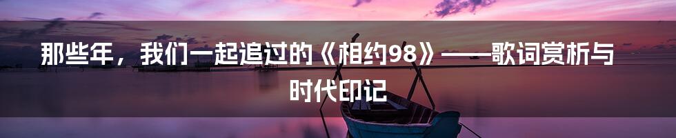 那些年,我们一起追过的《相约98》——歌词赏析与时代印记