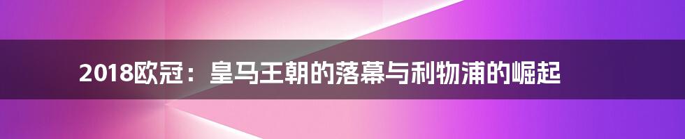 2018欧冠:皇马王朝的落幕与利物浦的崛起
