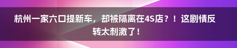 杭州一家六口提新车,却被隔离在4S店?!这剧情反转太刺激了!