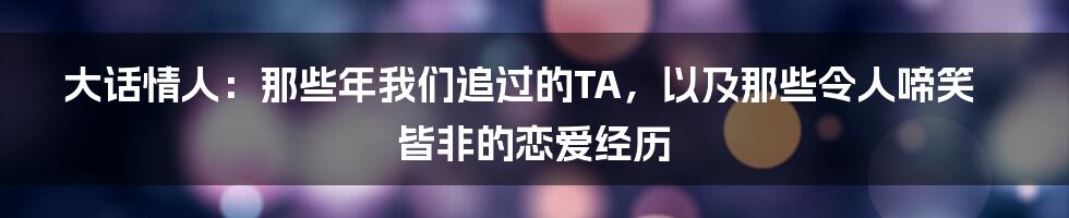 大话情人:那些年我们追过的TA,以及那些令人啼笑皆非的恋爱经历