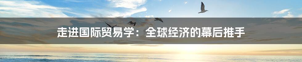 走进国际贸易学:全球经济的幕后推手