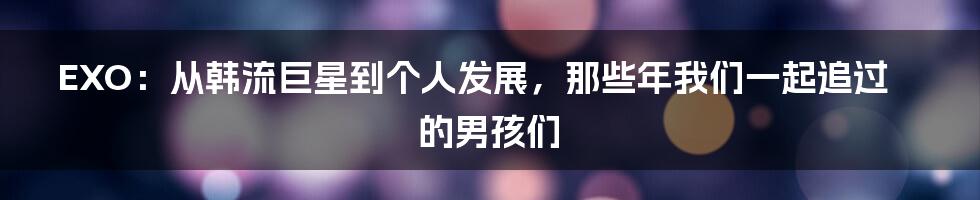 EXO:从韩流巨星到个人发展,那些年我们一起追过的男孩们
