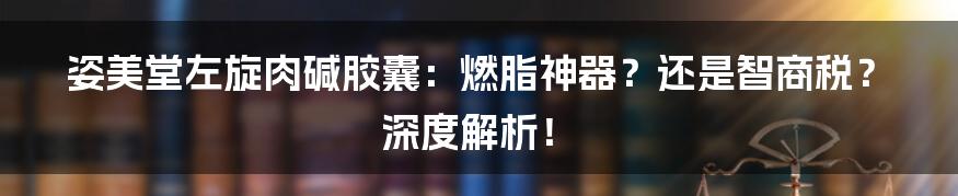 姿美堂左旋肉碱胶囊:燃脂神器?还是智商税?深度解析!
