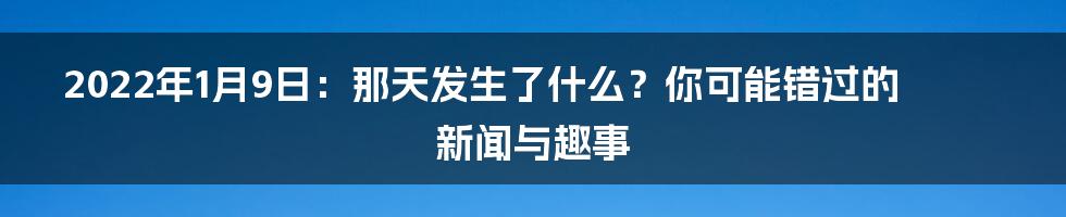 2022年1月9日:那天发生了什么?你可能错过的新闻与趣事