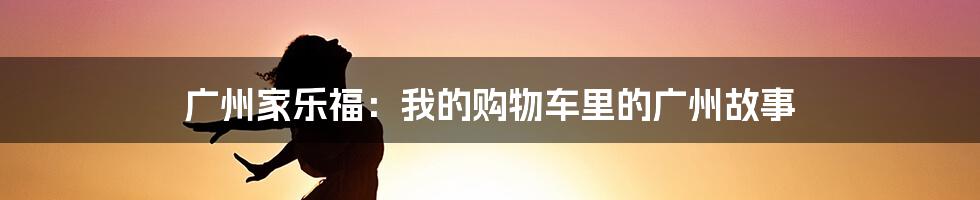 广州家乐福:我的购物车里的广州故事