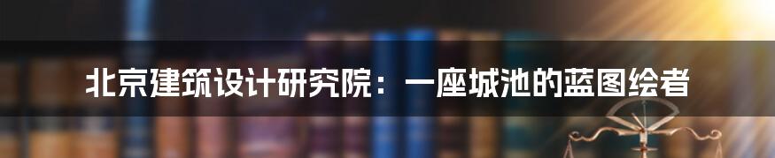 北京建筑设计研究院：一座城池的蓝图绘者