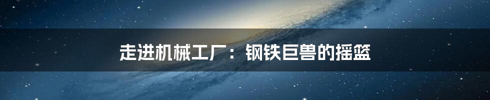 走进机械工厂:钢铁巨兽的摇篮