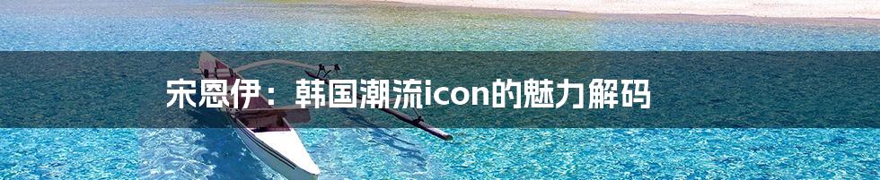 宋恩伊：韩国潮流icon的魅力解码