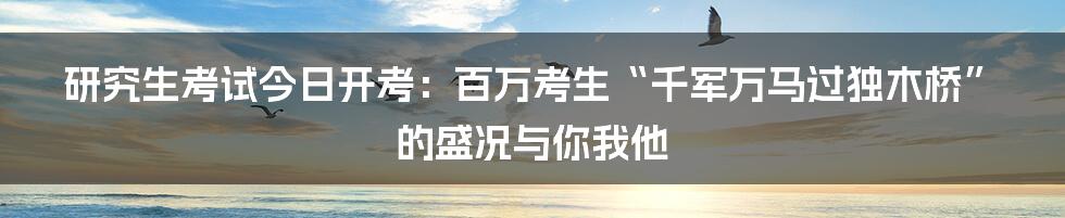 研究生考试今日开考:百万考生“千军万马过独木桥”的盛况与你我他