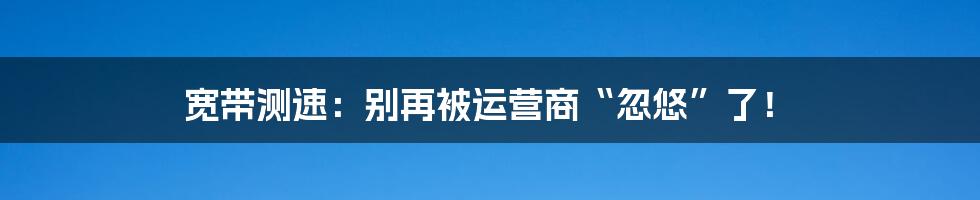 宽带测速:别再被运营商“忽悠”了!